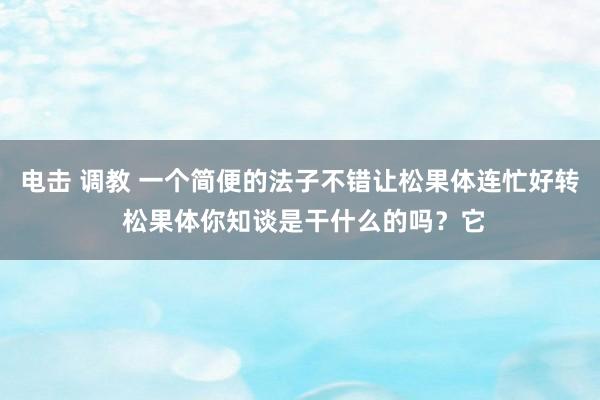 电击 调教 一个简便的法子不错让松果体连忙好转 松果体你知谈是干什么的吗?它