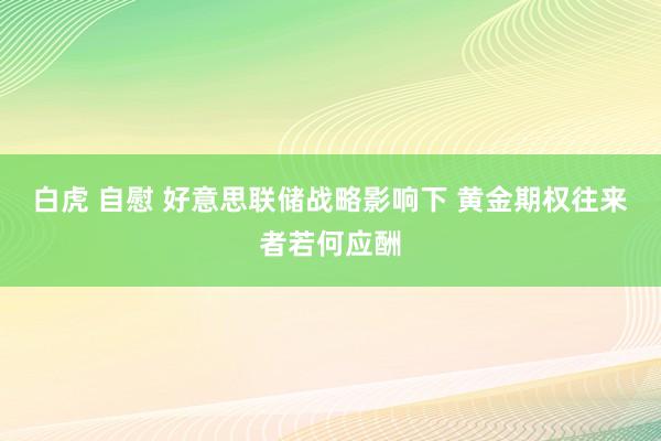 白虎 自慰 好意思联储战略影响下 黄金期权往来者若何应酬