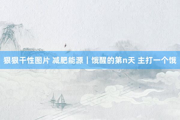狠狠干性图片 减肥能源|饿醒的第n天 主打一个饿
