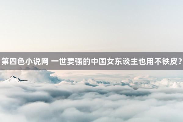 第四色小说网 一世要强的中国女东谈主也用不铁皮?