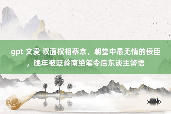 gpt 文爱 双面权相蔡京，朝堂中最无情的佞臣，晚年被贬岭南绝笔令后东谈主警悟