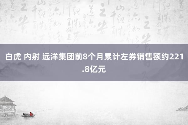 白虎 内射 远洋集团前8个月累计左券销售额约221.8亿元