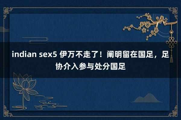 indian sex5 伊万不走了！阐明留在国足，足协介入参与处分国足