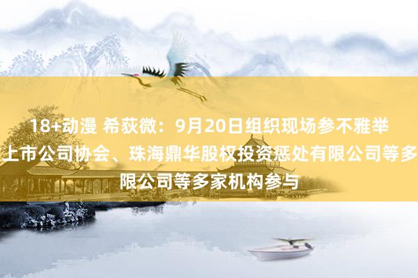 18+动漫 希荻微：9月20日组织现场参不雅举止，佛山市上市公司协会、珠海鼎华股权投资惩处有限公司等多家机构参与