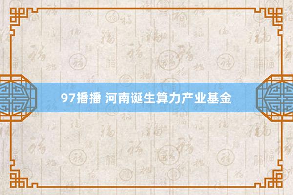 97播播 河南诞生算力产业基金