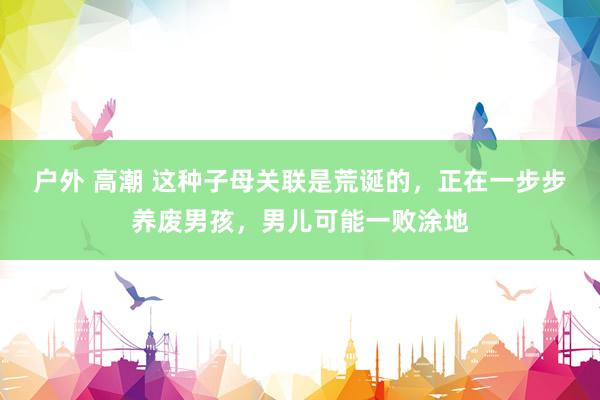 户外 高潮 这种子母关联是荒诞的，正在一步步养废男孩，男儿可能一败涂地