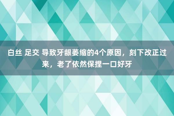 白丝 足交 导致牙龈萎缩的4个原因，刻下改正过来，老了依然保捏一口好牙