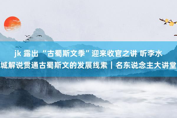 jk 露出 “古蜀斯文季”迎来收官之讲 听李水城解说贯通古蜀斯文的发展线索｜名东说念主大讲堂