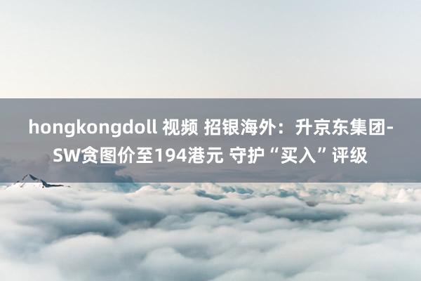 hongkongdoll 视频 招银海外：升京东集团-SW贪图价至194港元 守护“买入”评级