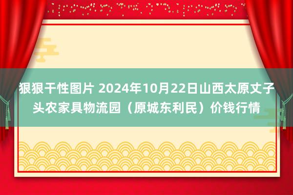 狠狠干性图片 2024年10月22日山西太原丈子头农家具物流园(原城东利民)价钱行情