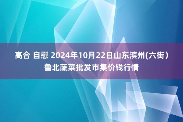 高合 自慰 2024年10月22日山东滨州(六街)鲁北蔬菜批发市集价钱行情