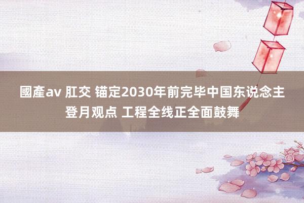 國產av 肛交 锚定2030年前完毕中国东说念主登月观点 工程全线正全面鼓舞