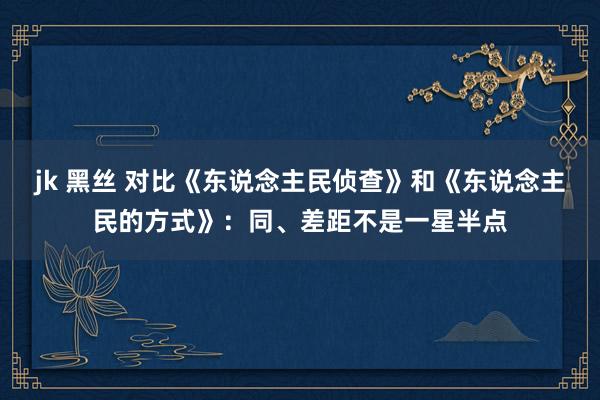 jk 黑丝 对比《东说念主民侦查》和《东说念主民的方式》：同、差距不是一星半点