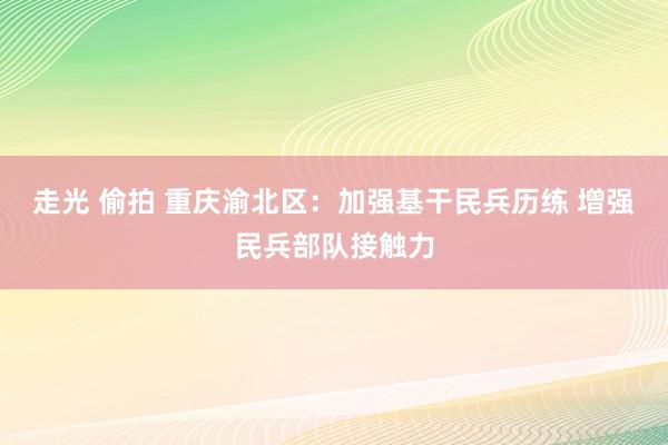 走光 偷拍 重庆渝北区：加强基干民兵历练 增强民兵部队接触力