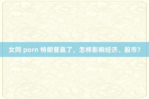 女同 porn 特朗普赢了，怎样影响经济、股市？