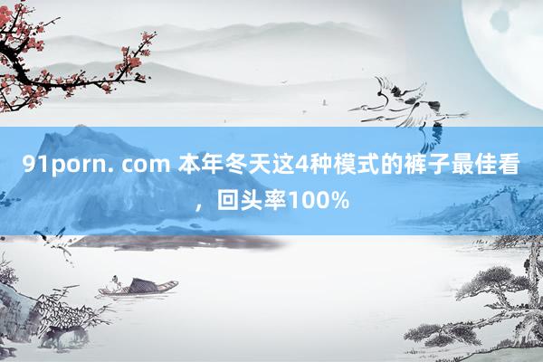 91porn. com 本年冬天这4种模式的裤子最佳看，回头率100%