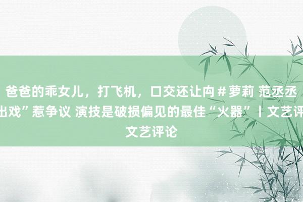 爸爸的乖女儿，打飞机，口交还让禸＃萝莉 范丞丞“出戏”惹争议 演技是破损偏见的最佳“火器”丨文艺评论