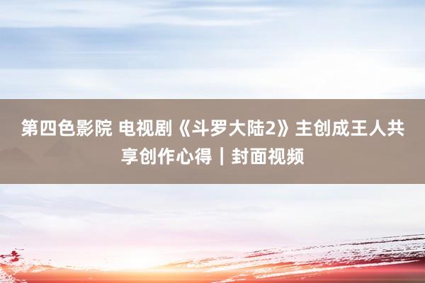 第四色影院 电视剧《斗罗大陆2》主创成王人共享创作心得｜封面视频