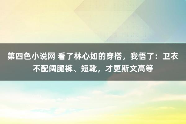 第四色小说网 看了林心如的穿搭，我悟了：卫衣不配阔腿裤、短靴，才更斯文高等