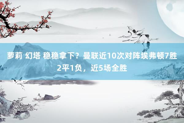萝莉 幻塔 稳稳拿下？曼联近10次对阵埃弗顿7胜2平1负，近5场全胜
