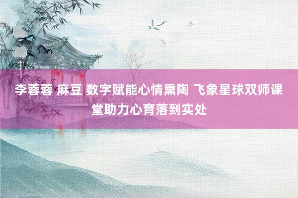 李蓉蓉 麻豆 数字赋能心情熏陶 飞象星球双师课堂助力心育落到实处