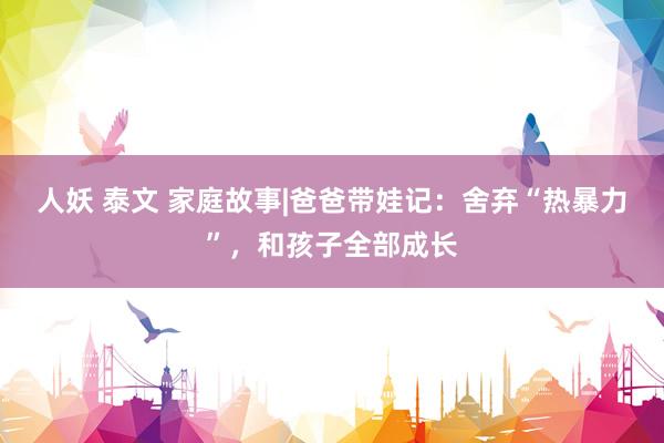 人妖 泰文 家庭故事|爸爸带娃记：舍弃“热暴力”，和孩子全部成长