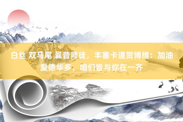 白丝 双马尾 曩昔师徒，丰塞卡道贺博维：加油爱德华多，咱们皆与你在一齐