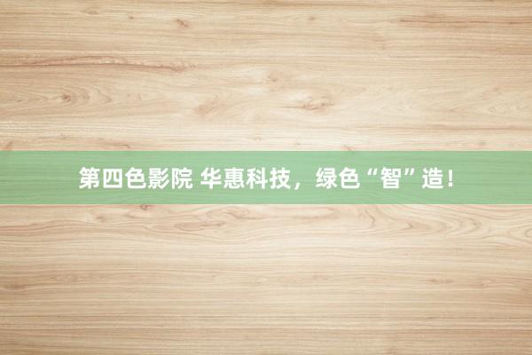 第四色影院 华惠科技，绿色“智”造！