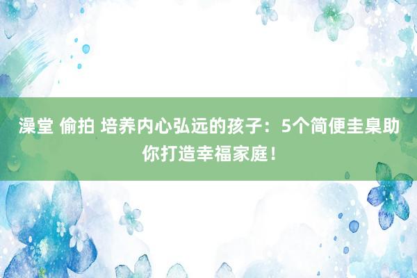澡堂 偷拍 培养内心弘远的孩子：5个简便圭臬助你打造幸福家庭！
