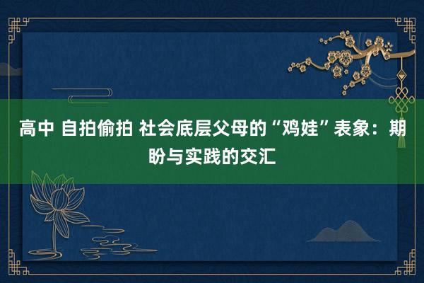 高中 自拍偷拍 社会底层父母的“鸡娃”表象：期盼与实践的交汇