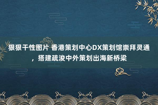 狠狠干性图片 香港策划中心DX策划馆崇拜灵通，搭建疏浚中外策划出海新桥梁