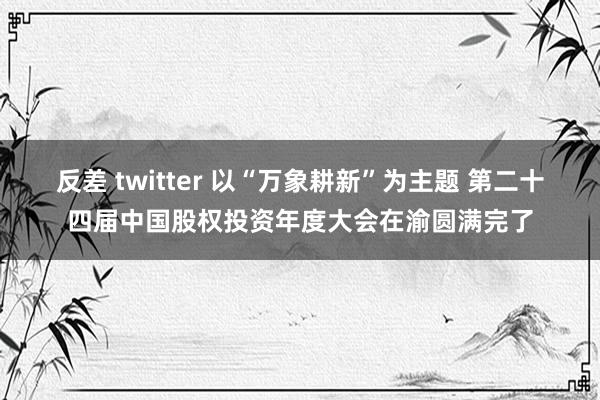 反差 twitter 以“万象耕新”为主题 第二十四届中国股权投资年度大会在渝圆满完了