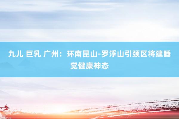 九儿 巨乳 广州：环南昆山-罗浮山引颈区将建睡觉健康神态