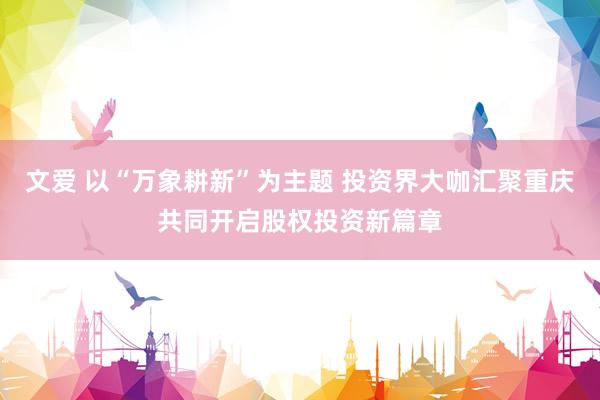 文爱 以“万象耕新”为主题 投资界大咖汇聚重庆共同开启股权投资新篇章