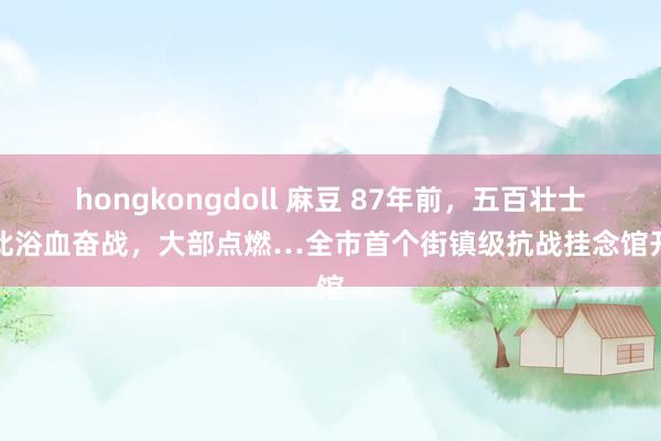hongkongdoll 麻豆 87年前，五百壮士在此浴血奋战，大部点燃…全市首个街镇级抗战挂念馆开馆