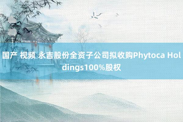 国产 视频 永吉股份全资子公司拟收购Phytoca Holdings100%股权