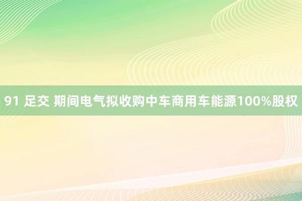 91 足交 期间电气拟收购中车商用车能源100%股权