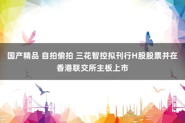 国产精品 自拍偷拍 三花智控拟刊行H股股票并在香港联交所主板上市