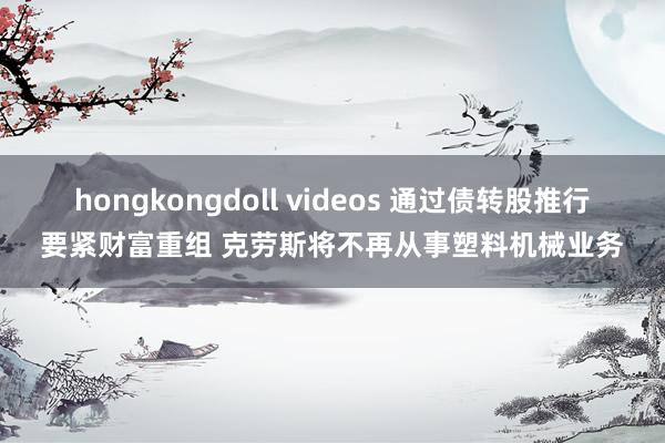 hongkongdoll videos 通过债转股推行要紧财富重组 克劳斯将不再从事塑料机械业务
