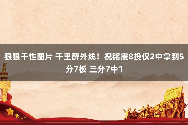 狠狠干性图片 千里醉外线！祝铭震8投仅2中拿到5分7板 三分7中1