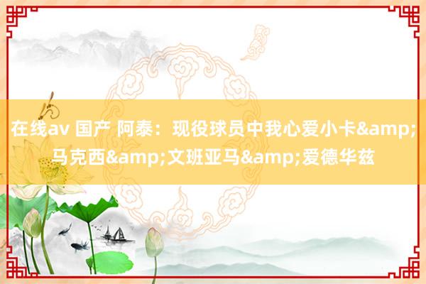 在线av 国产 阿泰：现役球员中我心爱小卡&马克西&文班亚马&爱德华兹