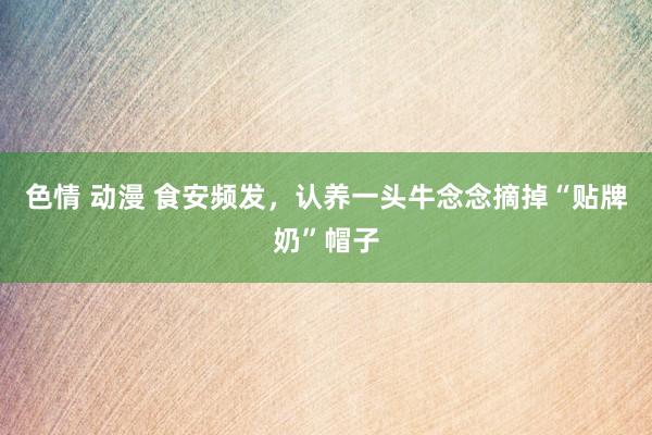 色情 动漫 食安频发，认养一头牛念念摘掉“贴牌奶”帽子
