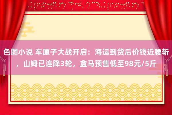色图小说 车厘子大战开启：海运到货后价钱近腰斩，山姆已连降3轮，盒马预售低至98元/5斤