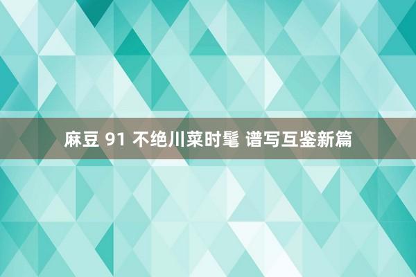 麻豆 91 不绝川菜时髦 谱写互鉴新篇