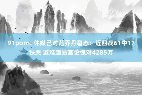 91porn. 休媒已对范乔丹窘态：近四战61中17铁哭 避难趋易言论愧对4285万