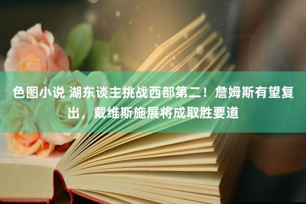 色图小说 湖东谈主挑战西部第二！詹姆斯有望复出，戴维斯施展将成取胜要道