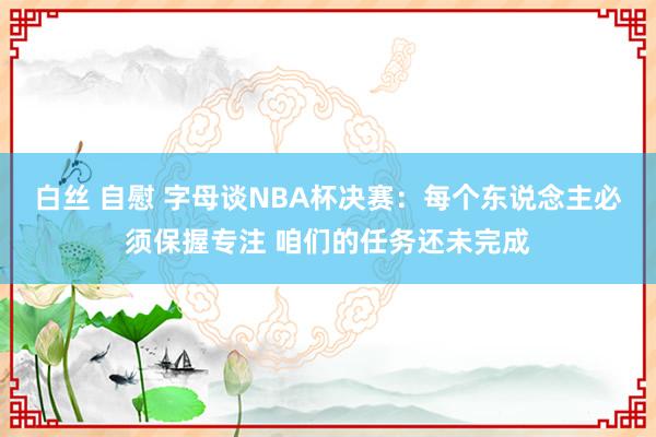 白丝 自慰 字母谈NBA杯决赛：每个东说念主必须保握专注 咱们的任务还未完成