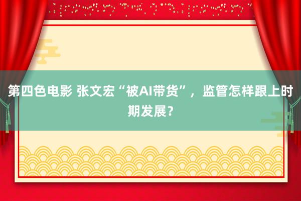 第四色电影 张文宏“被AI带货”，监管怎样跟上时期发展？