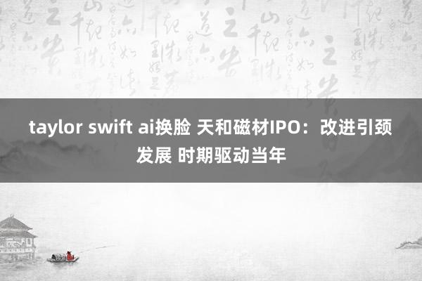 taylor swift ai换脸 天和磁材IPO：改进引颈发展 时期驱动当年