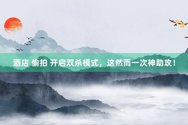 酒店 偷拍 开启双杀模式，这然而一次神助攻！